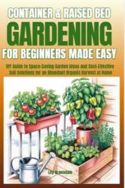 Container & Raised Bed Gardening For Beginners - Made Easy: DIY Guide to Space-Saving Garden Ideas and Cost-Effective Soil So