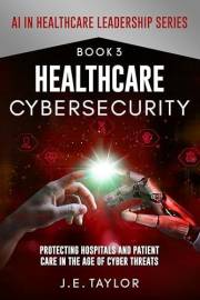 Healthcare Cybersecurity : Protecting Hospitals and Patient Care in the Age of Cyber Threats (AI in Healthcare Leadership Ser