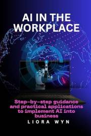 AI In The Workplace : Step by Step Guidance and Practical Applications to Implement AI Into Business