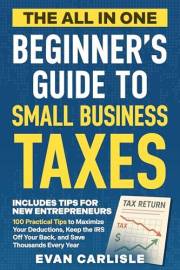 The All In One Beginner's Guide to Small Business Taxes: 100 Practical Tips to Maximize Your Deductions, Keep the IRS Off You