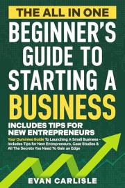 The All In One Beginner's Guide to Starting a Business: Your Dummies Guide To Launching A Small Business - Includes Tips for