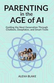 Parenting in the Age of AI: Guiding the Next Generation Through Chatbots, Deepfakes, and Smart Tools (Raising Kids in the Age