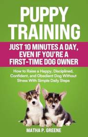 Puppy Training In Just 10 Minutes a Day, Even If You’re a First-Time Dog Owner: How to Raise a Happy, Disciplined, Confident,