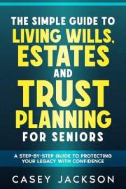 The Simple Guide to Living Wills, Estates and Trust Planning for Seniors: A Step-by-Step Guide to Protecting Your Legacy with