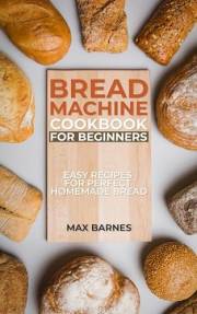 Bread Machine Cookbook for Beginners: Easy Recipes for Perfect Homemade Bread