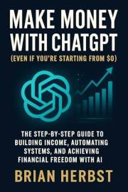 Make Money with ChatGPT (Even If You’re Starting from $0): The Step-by-Step Guide to Building Income, Automating Systems, and
