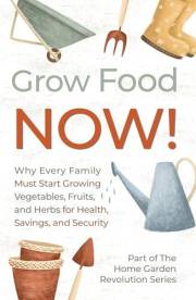 Grow Food NOW! : Why Every Family Must Start Growing Vegetables, Fruits and Herbs for Health, Savings, and Security