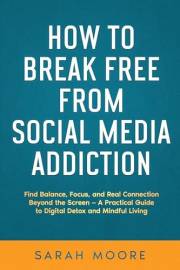 How to Break Free from Social Media Addiction : Find Balance, Focus, and Real Connection Beyond the Screen - A Practical Guid