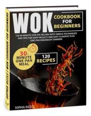 WOK COOKBOOK for Beginners: 120 30-Minute Stir-Fry Recipes with Simple Techniques and Tips for Crisp Results and Easy Cleanup