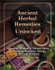 Ancient Herbal Remedies Unlocked: Ancestral Wisdom and Natural Cures for Boosting Immunity, Energy and Holistic Wellness