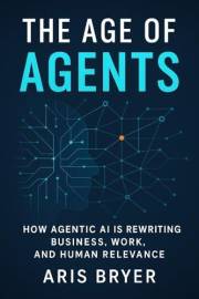 The Age of Agents: How Agentic AI Is Rewriting Business, Work, and Human Relevance-and How to Build it Yourself
