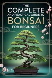 The Complete and Practical Guide to Bonsai for Beginners: 8 Steps to Confidently Select, Carefully Prune, and Masterfully Sha