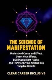 The Science of Manifestation: Understand Cause and Effect, Direct Your Efforts, Build Consistent Habits, and Transform Your A