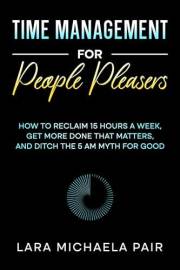 Time Management for People Pleasers: How to Reclaim 15 Hours a Week, Get More Done That Matters, and Ditch the 5 AM Myth for