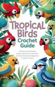 Tropical Birds Crochet Guide: 30 Vibrant and Realistic Amigurumi Patterns with Step-by-Step Tutorials for Beginners to Expert