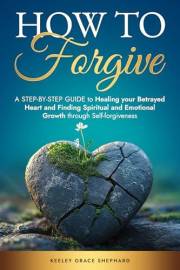 How To Forgive: A Step-by-Step Guide to Healing your Betrayed Heart and Finding Spiritual and Emotional Growth through Self-f