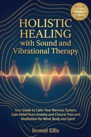 Holistic Healing with Sound and Vibrational Therapy: Your Guide to Calm Your Nervous System, Gain Relief from Anxiety and Chr