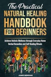 The Practical Natural Healing Handbook for Beginners: Achieve Holistic Wellness through Ancient Home Remedies for Herbal Heal