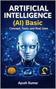 Artificial Intelligence (AI) Basics: Concepts, Tools, and Real Uses: A Beginner’s Guide to AI Concepts, Applications, Tools,