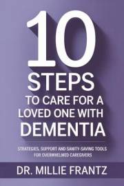 10 STEPS TO CARE FOR A LOVED ONE WITH DEMENTIA: STRATEGIES, SUPPORT AND SANITY-SAVING TOOLS FOR OVERWHELMED CAREGIVERS