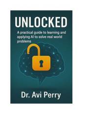 Unlocked: A PRACTICAL GUIDE TO LEARNING AND APPLYING ARTIFICIAL INTELLIGENCE (AI) TO SOLVE REAL WORLD PROBLEMS