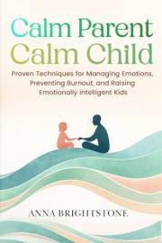 Calm Parent Calm Child: Proven Techniques for Managing Emotions, Preventing Burnout, and Raising Emotionally Intelligent Kids