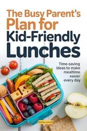 The Busy Parent’s Plan for Kid-Friendly Lunches: Time-Saving Ideas to Make Mealtime Easier Every Day
