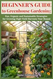 Beginner's Guide to Greenhouse Gardening: Fun, Organic and Sustainable Strategies for Growing High-Yield Harvests Year-Round