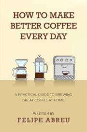 How to Make Better Coffee Every Day: A Practical Guide to Brewing Great Coffee at Home