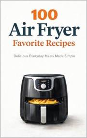 100 Air Fryer Favorites: Delicious Everyday Meals Made Simple (100 Recipes)