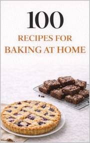 100 Recipes for Baking at Home: Simple, Cozy Bakes Anyone Can Make