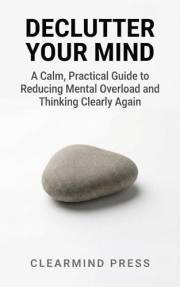 Declutter Your Mind: A Calm, Practical Guide to Reducing Mental Overload and Thinking Clearly Again