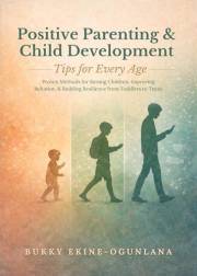 Positive Parenting and Child Development Tips for Every Age: Proven Methods for Raising Children, Improving Behavior, and Bui