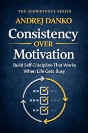 Consistency Over Motivation: Build Self-Discipline That Works When Life Gets Busy (The Consistency Series Book 1)