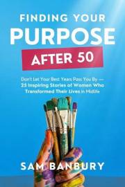 Finding Your Purpose After 50: Don’t Let Your Best Years Pass You By - 25 Inspiring Stories of Women Who Transformed Their Li