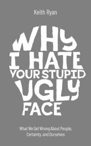 Why I Hate Your Stupid Ugly Face: What We Get Wrong About People, Certainty, and Ourselves