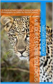 WILDLIFE STORIES IN FOCUS: A Practical Field Guide to Ethical Wildlife Photography on Safari By Nischit Solanky