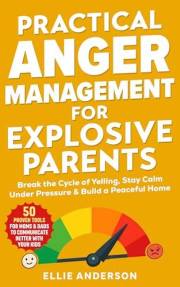 Practical Anger Management For Explosive Parents: Break the Cycle of Yelling, Stay Calm Under Pressure & Build a Peaceful Hom