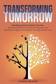 TRANSFORMING TOMORROW Breaking Generational Trauma: Healing Childhood Emotional Wounds and Building a Legacy of Freedom Throu