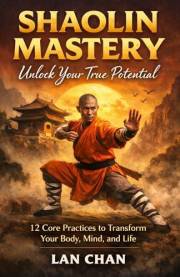 Shaolin Mastery Unlock Your True Potential: 12 Core Practices to Transform Your Body, Mind, and Life