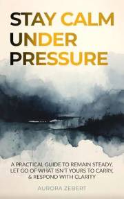 STAY CALM UNDER PRESSURE: A Practical Guide to Remain Steady, Let Go of What Isn’t Yours to Carry, & Respond with Clarity