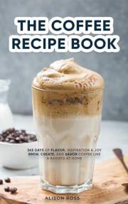 THE COFFEE RECIPE BOOK: 365 DAYS OF FLAVOR, INSPIRATION & JOY BREW, CREATE, AND SAVOR COFFEE LIKE A BARISTA AT HOME