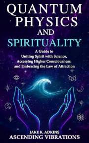 Quantum Physics and Spirituality: A Guide to Uniting Spirit With Science, Accessing Higher Consciousness, and Embracing the L