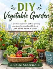 DIY Vegetable Garden: A practical beginner's guide to growing vegetables, herbs, and small fruits on your balcony, terrace, o