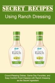 Secret Recipes Using Ranch Dressing: Crowd-Pleasing Dishes, Game Day Favorites, and Easy Comfort Food Classics with Ranch Dre
