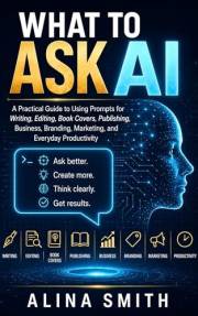 What To Ask AI: A Practical Guide to Using Prompts for Writing, Editing, Book Covers, Publishing, Business, Branding, Marketi