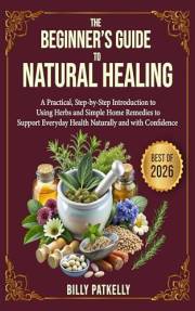 The Beginner’s Guide to Natural Healing: A Practical, Step-by-Step Introduction to Using Herbs and Simple Home Remedies to Su