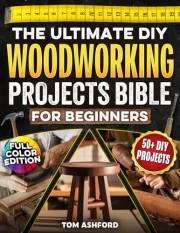 The Ultimate DIY Woodworking Projects Bible For Beginners: 50+ Projects To Help You Skip Costly Mistakes & Learn Pro Techniqu