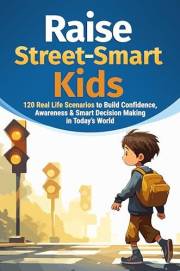 How to Raise Street-Smart Kids: 120 Real Life Scenarios to Build Confidence, Awareness, and Smart Decision Making in Today’s