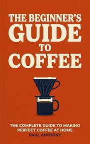The Beginner's Guide to Coffee: The Complete Guide to Making Perfect Coffee at Home